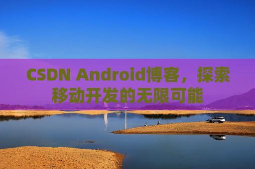 CSDN Android博客，探索移动开发的无限可能